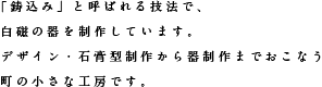 「鋳込み」と呼ばれる技法で、白磁の器を制作しています。デザイン・石膏型制作から器制作までおこなう町の小さな工房です。